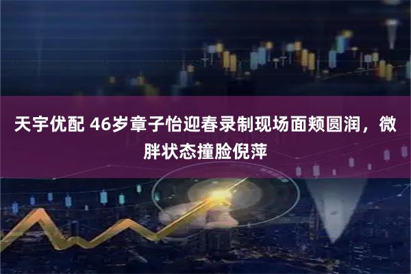 天宇优配 46岁章子怡迎春录制现场面颊圆润，微胖状态撞脸倪萍