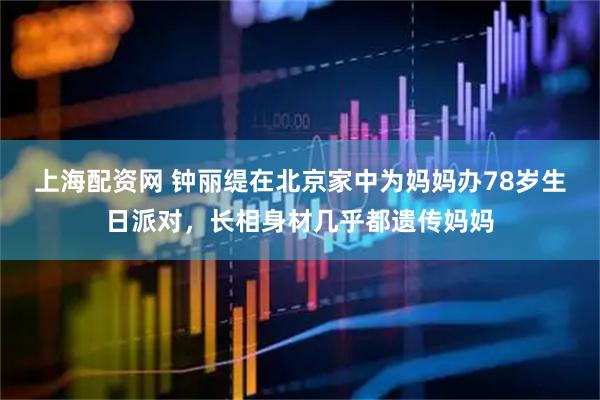 上海配资网 钟丽缇在北京家中为妈妈办78岁生日派对，长相身材几乎都遗传妈妈