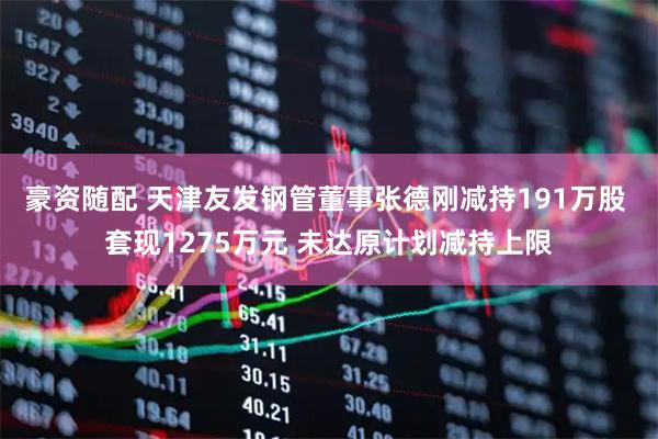 豪资随配 天津友发钢管董事张德刚减持191万股 套现1275万元 未达原计划减持上限