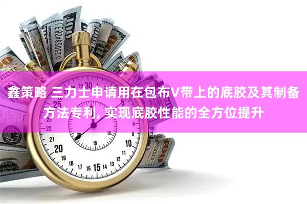 鑫策略 三力士申请用在包布V带上的底胶及其制备方法专利, 实现底胶性能的全方位提升