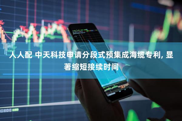 人人配 中天科技申请分段式预集成海缆专利, 显著缩短接续时间