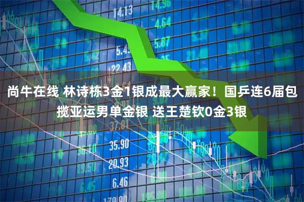 尚牛在线 林诗栋3金1银成最大赢家！国乒连6届包揽亚运男单金银 送王楚钦0金3银