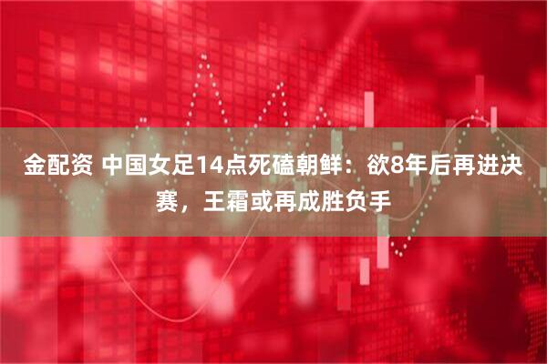 金配资 中国女足14点死磕朝鲜：欲8年后再进决赛，王霜或再成胜负手