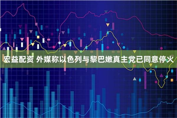 宏益配资 外媒称以色列与黎巴嫩真主党已同意停火