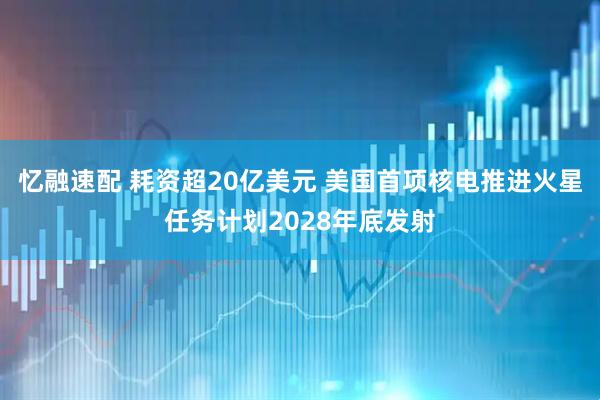 忆融速配 耗资超20亿美元 美国首项核电推进火星任务计划2028年底发射