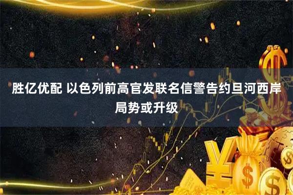 胜亿优配 以色列前高官发联名信警告约旦河西岸局势或升级