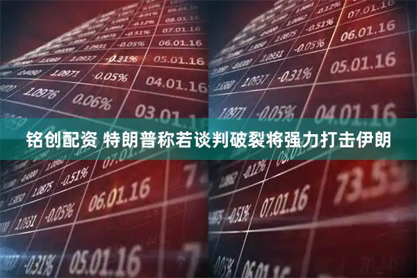 铭创配资 特朗普称若谈判破裂将强力打击伊朗