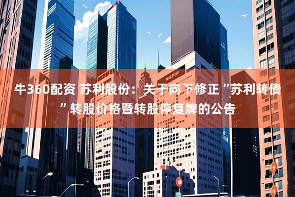 牛360配资 苏利股份：关于向下修正“苏利转债”转股价格暨转股停复牌的公告