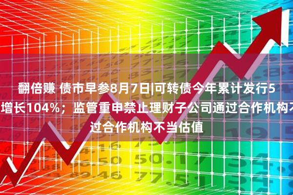 翻倍赚 债市早参8月7日|可转债今年累计发行51只同比增长104%；监管重申禁止理财子公司通过合作机构不当估值